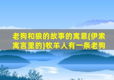 老狗和狼的故事的寓意{伊索寓言里的}牧羊人有一条老狗